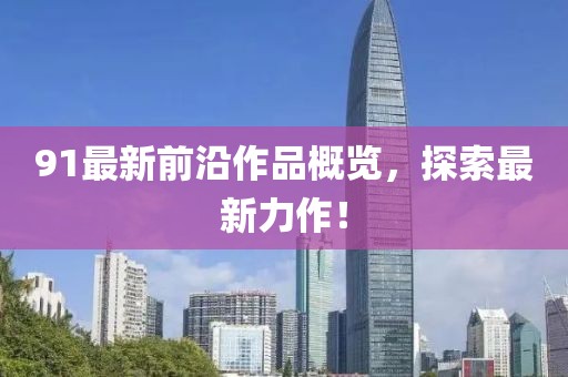 91最新前沿作品概覽，探索最新力作！