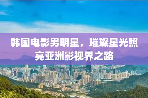 韓國電影男明星，璀璨星光照亮亞洲影視界之路