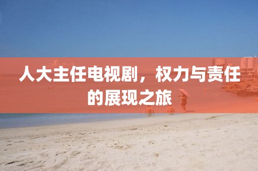 人大主任電視劇，權(quán)力與責(zé)任的展現(xiàn)之旅