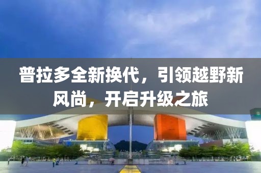 普拉多全新?lián)Q代，引領越野新風尚，開啟升級之旅