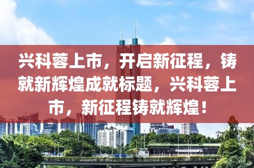 興科蓉上市，開(kāi)啟新征程，鑄就新輝煌成就標(biāo)題，興科蓉上市，新征程鑄就輝煌！