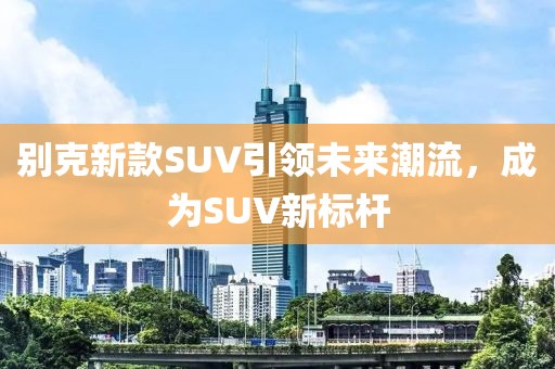 別克新款SUV引領(lǐng)未來潮流，成為SUV新標(biāo)桿
