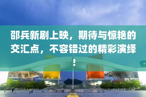 邵兵新劇上映，期待與驚艷的交匯點，不容錯過的精彩演繹！