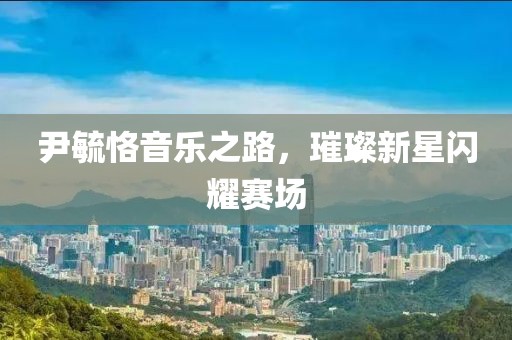 尹毓恪音樂之路，璀璨新星閃耀賽場