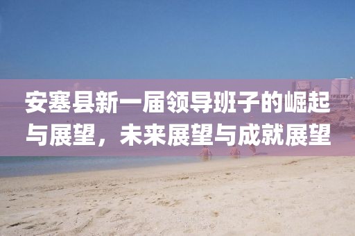 安塞縣新一屆領(lǐng)導(dǎo)班子的崛起與展望，未來展望與成就展望