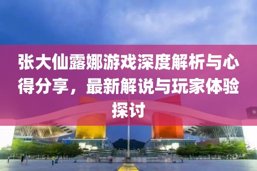 張大仙露娜游戲深度解析與心得分享，最新解說與玩家體驗(yàn)探討