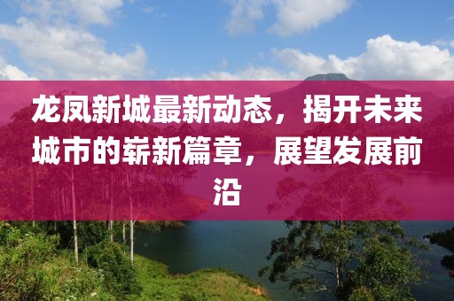 龍鳳新城最新動態(tài)，揭開未來城市的嶄新篇章，展望發(fā)展前沿