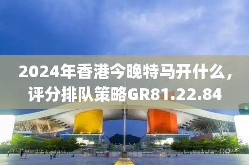 2024年香港今晚特馬開什么，評分排隊策略GR81.22.84