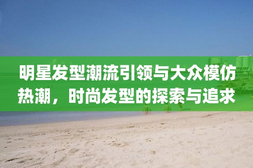 明星發(fā)型潮流引領(lǐng)與大眾模仿熱潮，時尚發(fā)型的探索與追求