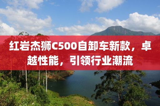 紅巖杰獅C500自卸車新款，卓越性能，引領(lǐng)行業(yè)潮流