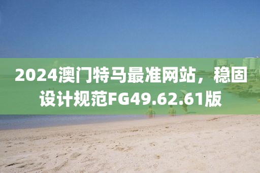 2024澳門特馬最準網(wǎng)站，穩(wěn)固設計規(guī)范FG49.62.61版