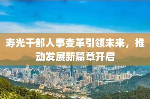 壽光干部人事變革引領(lǐng)未來，推動發(fā)展新篇章開啟