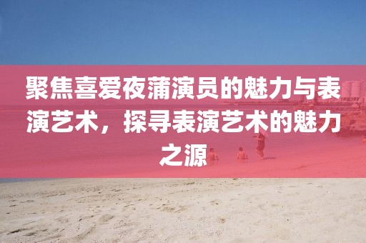 聚焦喜愛夜蒲演員的魅力與表演藝術(shù)，探尋表演藝術(shù)的魅力之源