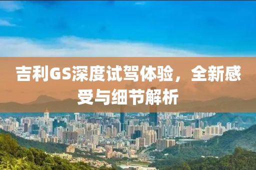 吉利GS深度試駕體驗(yàn)，全新感受與細(xì)節(jié)解析