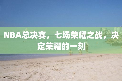 NBA總決賽，七場(chǎng)榮耀之戰(zhàn)，決定榮耀的一刻