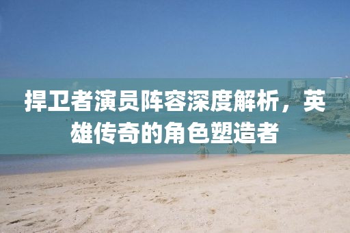 捍衛(wèi)者演員陣容深度解析，英雄傳奇的角色塑造者