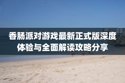 香腸派對游戲最新正式版深度體驗與全面解讀攻略分享