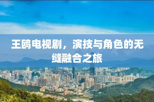 王鷗電視劇，演技與角色的無縫融合之旅