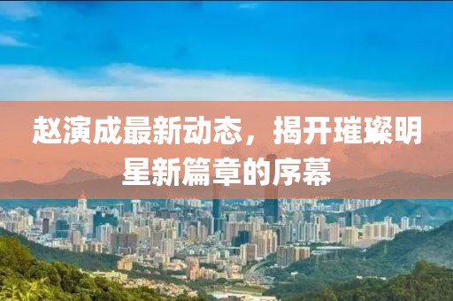 趙演成最新動態(tài)，揭開璀璨明星新篇章的序幕