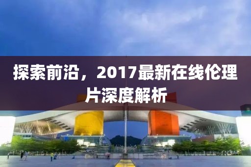 探索前沿，2017最新在線倫理片深度解析