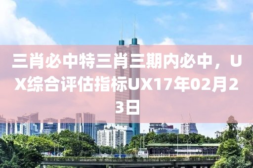 三肖必中特三肖三期內(nèi)必中，UX綜合評(píng)估指標(biāo)UX17年02月23日