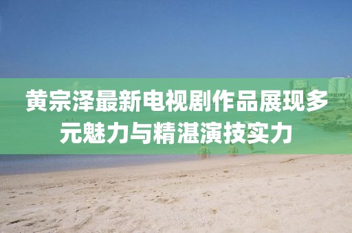 黃宗澤最新電視劇作品展現(xiàn)多元魅力與精湛演技實(shí)力