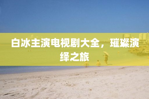 白冰主演電視劇大全，璀璨演繹之旅