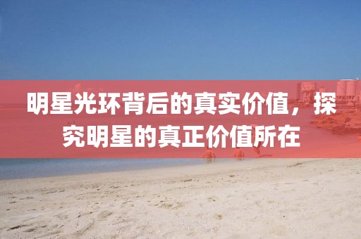 明星光環(huán)背后的真實(shí)價(jià)值，探究明星的真正價(jià)值所在