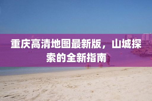 重慶高清地圖最新版，山城探索的全新指南