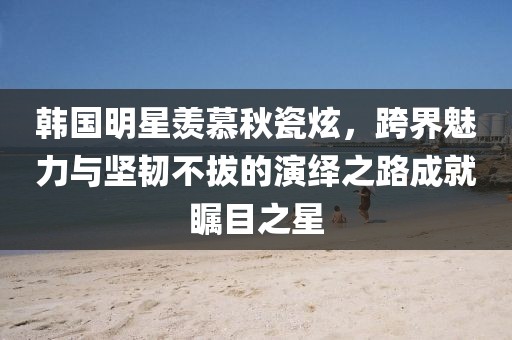 韓國(guó)明星羨慕秋瓷炫，跨界魅力與堅(jiān)韌不拔的演繹之路成就矚目之星