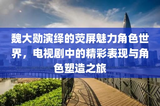 魏大勛演繹的熒屏魅力角色世界，電視劇中的精彩表現(xiàn)與角色塑造之旅