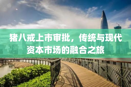 豬八戒上市審批，傳統(tǒng)與現(xiàn)代資本市場的融合之旅