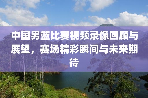 中國男籃比賽視頻錄像回顧與展望，賽場精彩瞬間與未來期待