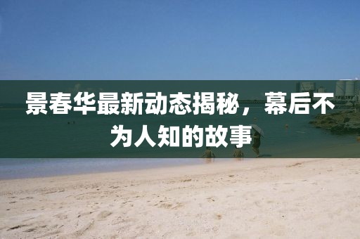 景春華最新動(dòng)態(tài)揭秘，幕后不為人知的故事