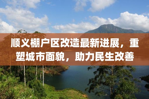 順義棚戶區(qū)改造最新進(jìn)展，重塑城市面貌，助力民生改善