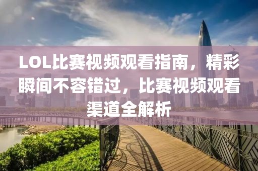 LOL比賽視頻觀看指南，精彩瞬間不容錯(cuò)過，比賽視頻觀看渠道全解析