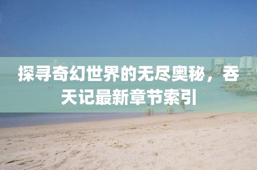 探尋奇幻世界的無盡奧秘，吞天記最新章節(jié)索引