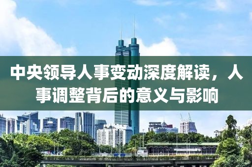 中央領(lǐng)導(dǎo)人事變動深度解讀，人事調(diào)整背后的意義與影響