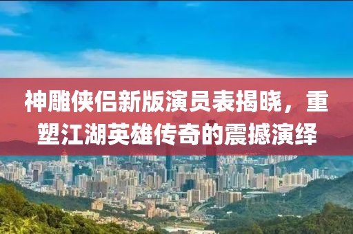 神雕俠侶新版演員表揭曉，重塑江湖英雄傳奇的震撼演繹