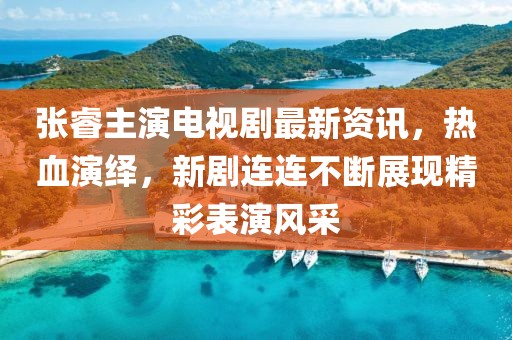 張睿主演電視劇最新資訊，熱血演繹，新劇連連不斷展現(xiàn)精彩表演風(fēng)采