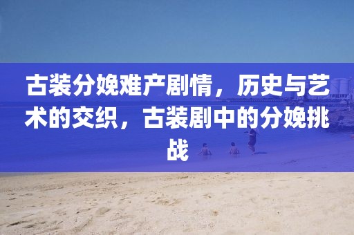 古裝分娩難產(chǎn)劇情，歷史與藝術(shù)的交織，古裝劇中的分娩挑戰(zhàn)