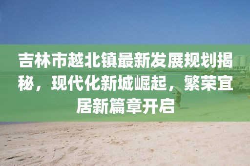 吉林市越北鎮(zhèn)最新發(fā)展規(guī)劃揭秘，現(xiàn)代化新城崛起，繁榮宜居新篇章開啟