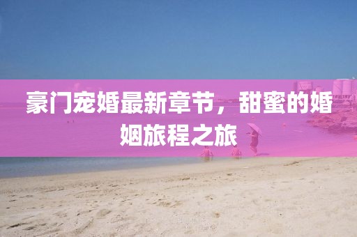 豪門寵婚最新章節(jié)，甜蜜的婚姻旅程之旅