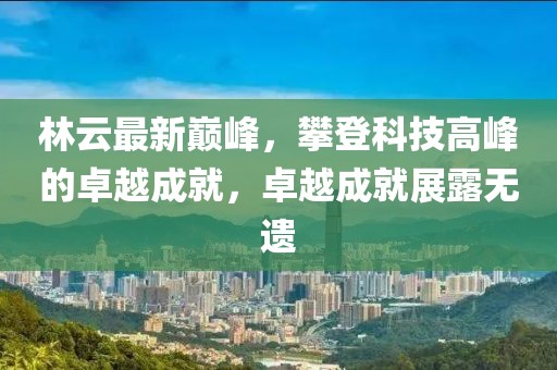 林云最新巔峰，攀登科技高峰的卓越成就，卓越成就展露無(wú)遺