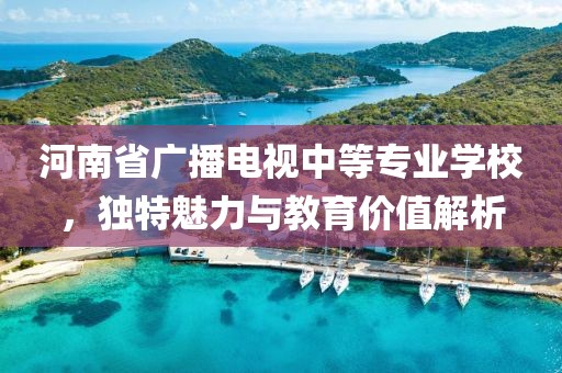 河南省廣播電視中等專業(yè)學校，獨特魅力與教育價值解析