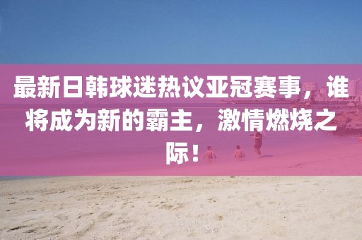 最新日韓球迷熱議亞冠賽事，誰將成為新的霸主，激情燃燒之際！
