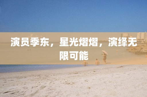 演員季東，星光熠熠，演繹無限可能