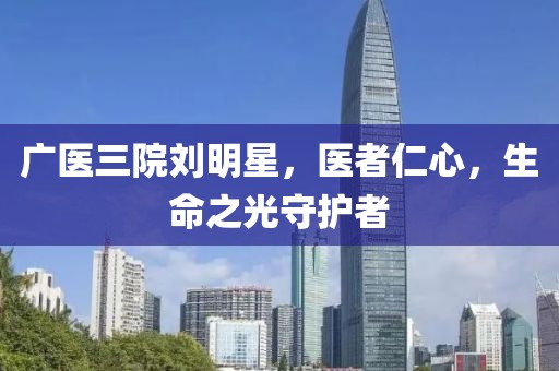 廣醫(yī)三院劉明星，醫(yī)者仁心，生命之光守護(hù)者