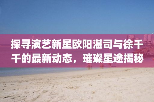 探尋演藝新星歐陽湛司與徐千千的最新動態(tài)，璀璨星途揭秘
