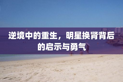 逆境中的重生，明星換腎背后的啟示與勇氣